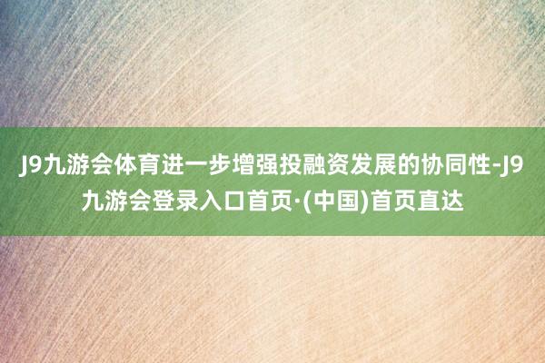 J9九游会体育进一步增强投融资发展的协同性-J9九游会登录入口首页·(中国)首页直达