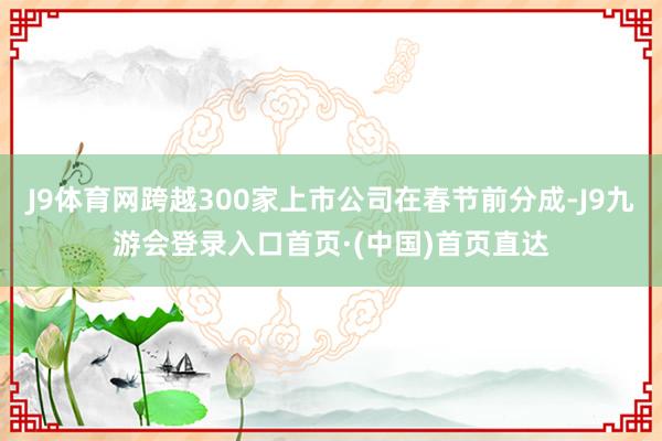J9体育网跨越300家上市公司在春节前分成-J9九游会登录入口首页·(中国)首页直达