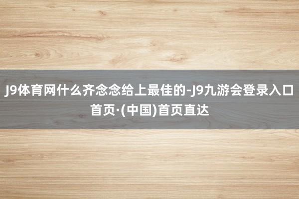 J9体育网什么齐念念给上最佳的-J9九游会登录入口首页·(中国)首页直达