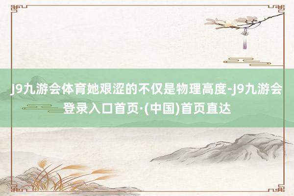 J9九游会体育她艰涩的不仅是物理高度-J9九游会登录入口首页·(中国)首页直达