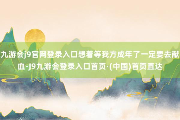 九游会j9官网登录入口想着等我方成年了一定要去献血-J9九游会登录入口首页·(中国)首页直达