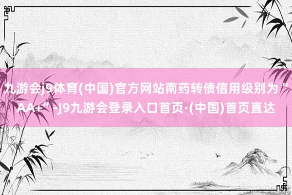 九游会j9体育(中国)官方网站南药转债信用级别为“AA+”-J9九游会登录入口首页·(中国)首页直达