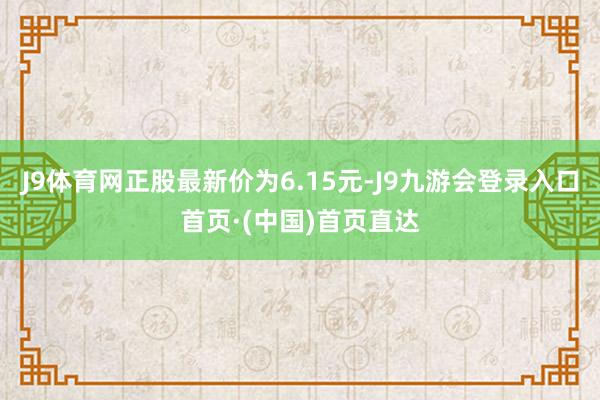 J9体育网正股最新价为6.15元-J9九游会登录入口首页·(中国)首页直达