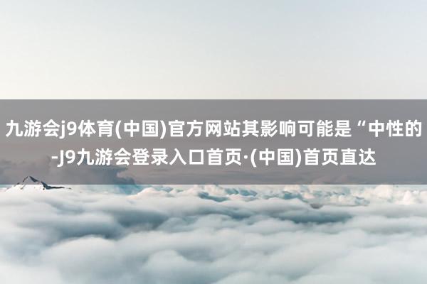 九游会j9体育(中国)官方网站其影响可能是“中性的-J9九游会登录入口首页·(中国)首页直达