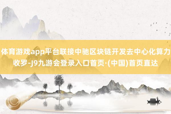 体育游戏app平台联接中驰区块链开发去中心化算力收罗-J9九游会登录入口首页·(中国)首页直达