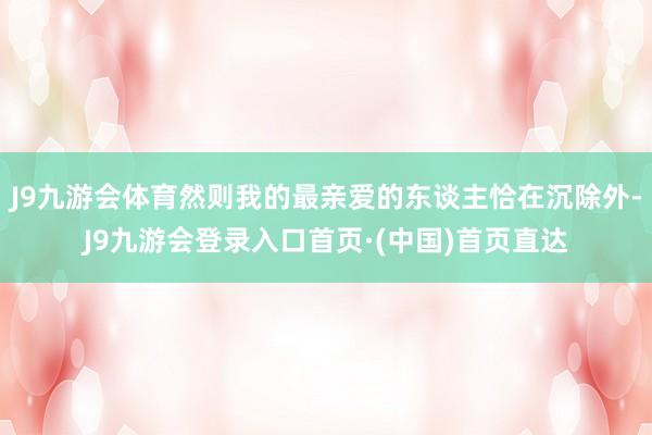 J9九游会体育然则我的最亲爱的东谈主恰在沉除外-J9九游会登录入口首页·(中国)首页直达