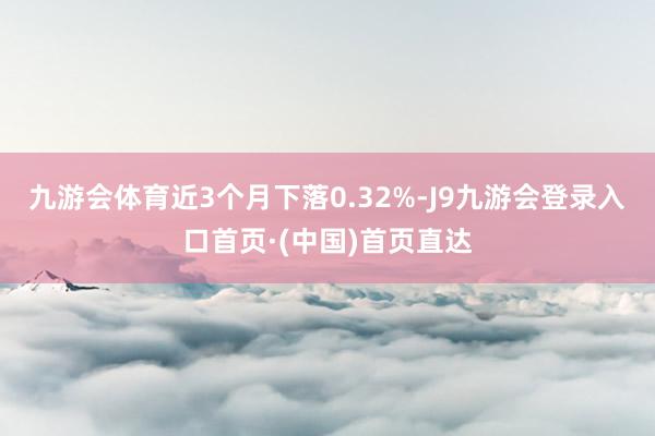 九游会体育近3个月下落0.32%-J9九游会登录入口首页·(中国)首页直达