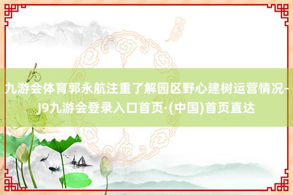 九游会体育郭永航注重了解园区野心建树运营情况-J9九游会登录入口首页·(中国)首页直达