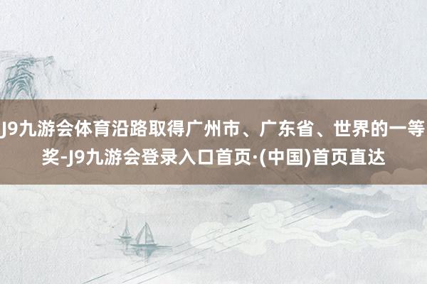 J9九游会体育沿路取得广州市、广东省、世界的一等奖-J9九游会登录入口首页·(中国)首页直达