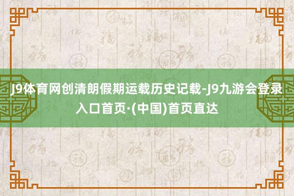 J9体育网创清朗假期运载历史记载-J9九游会登录入口首页·(中国)首页直达