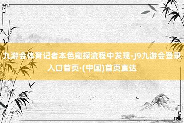 九游会体育记者本色窥探流程中发现-J9九游会登录入口首页·(中国)首页直达