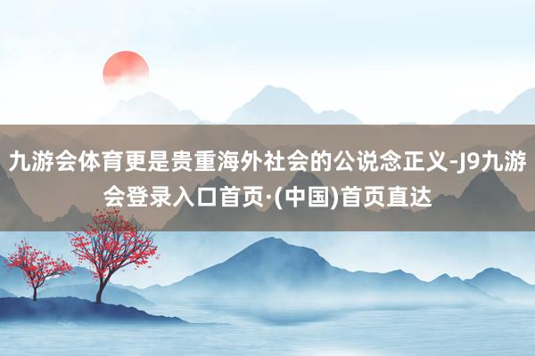 九游会体育更是贵重海外社会的公说念正义-J9九游会登录入口首页·(中国)首页直达