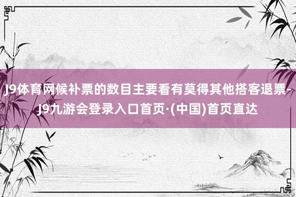 J9体育网候补票的数目主要看有莫得其他搭客退票-J9九游会登录入口首页·(中国)首页直达