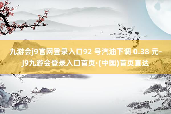 九游会j9官网登录入口92 号汽油下调 0.38 元-J9九游会登录入口首页·(中国)首页直达