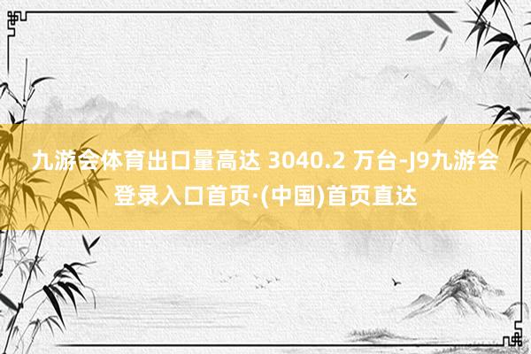 九游会体育出口量高达 3040.2 万台-J9九游会登录入口首页·(中国)首页直达
