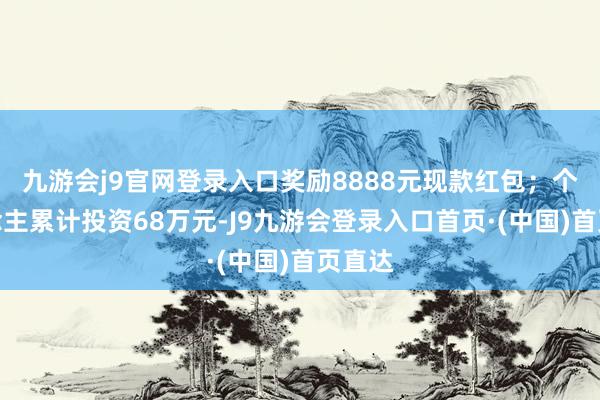 九游会j9官网登录入口奖励8888元现款红包；个东说念主累计投资68万元-J9九游会登录入口首页·(中国)首页直达