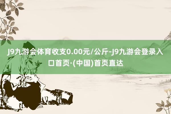 J9九游会体育收支0.00元/公斤-J9九游会登录入口首页·(中国)首页直达