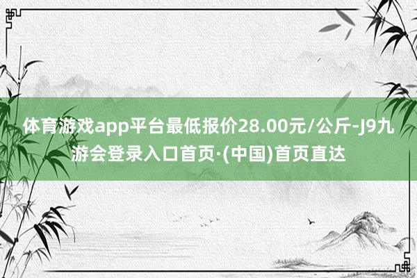 体育游戏app平台最低报价28.00元/公斤-J9九游会登录入口首页·(中国)首页直达
