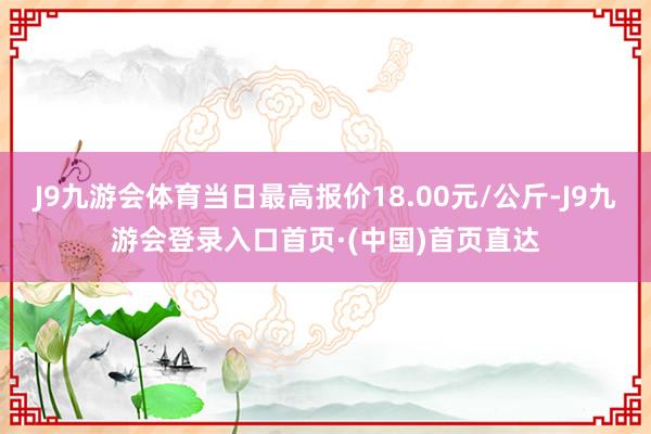 J9九游会体育当日最高报价18.00元/公斤-J9九游会登录入口首页·(中国)首页直达