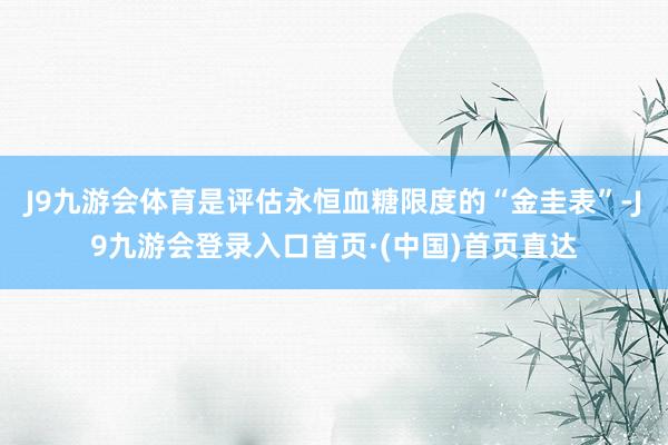 J9九游会体育是评估永恒血糖限度的“金圭表”-J9九游会登录入口首页·(中国)首页直达