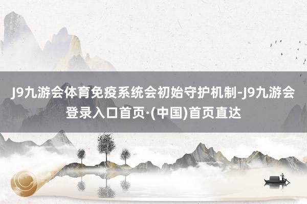J9九游会体育免疫系统会初始守护机制-J9九游会登录入口首页·(中国)首页直达