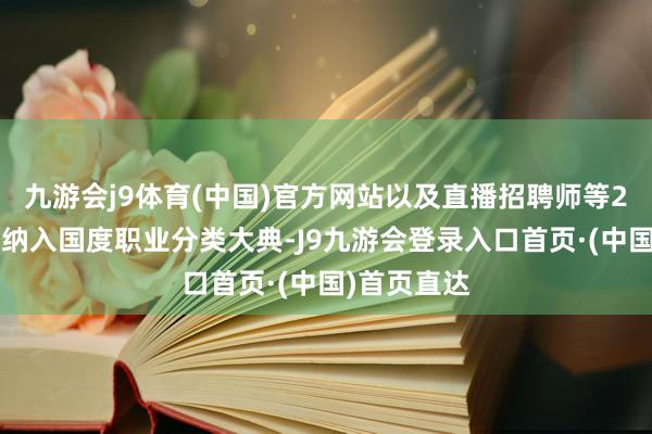 九游会j9体育(中国)官方网站以及直播招聘师等28个新工种纳入国度职业分类大典-J9九游会登录入口首页·(中国)首页直达