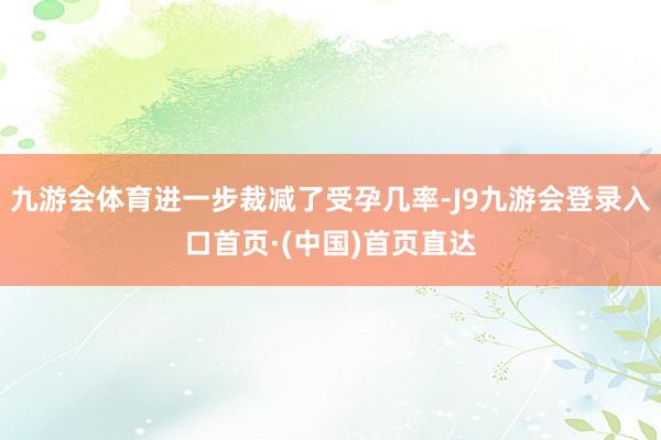 九游会体育进一步裁减了受孕几率-J9九游会登录入口首页·(中国)首页直达