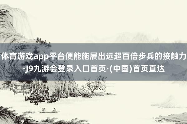 体育游戏app平台便能施展出远超百倍步兵的接触力-J9九游会登录入口首页·(中国)首页直达