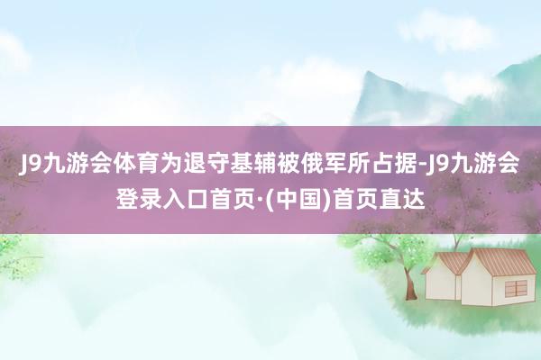 J9九游会体育为退守基辅被俄军所占据-J9九游会登录入口首页·(中国)首页直达