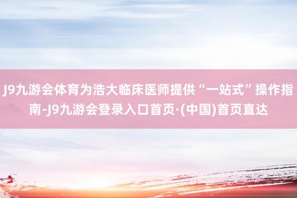J9九游会体育为浩大临床医师提供“一站式”操作指南-J9九游会登录入口首页·(中国)首页直达