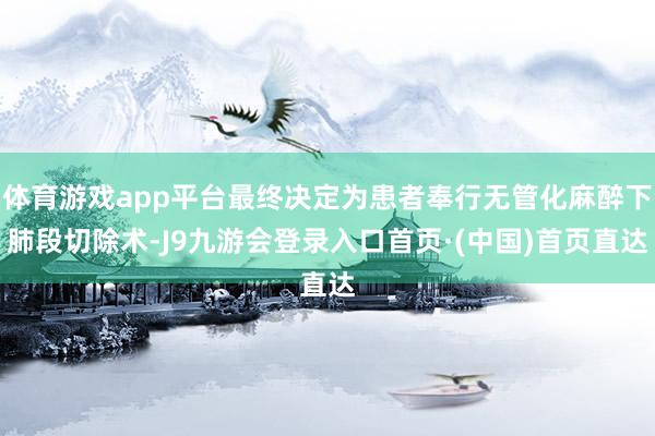体育游戏app平台最终决定为患者奉行无管化麻醉下肺段切除术-J9九游会登录入口首页·(中国)首页直达
