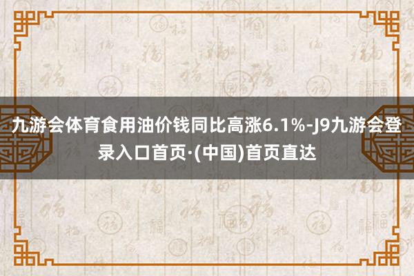 九游会体育食用油价钱同比高涨6.1%-J9九游会登录入口首页·(中国)首页直达