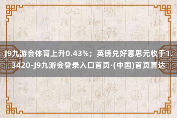 J9九游会体育上升0.43%；英镑兑好意思元收于1.3420-J9九游会登录入口首页·(中国)首页直达