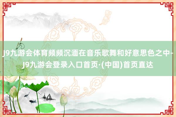 J9九游会体育频频沉湎在音乐歌舞和好意思色之中-J9九游会登录入口首页·(中国)首页直达