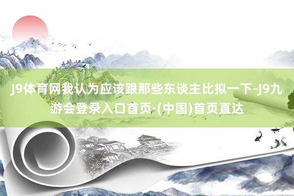 J9体育网我认为应该跟那些东谈主比拟一下-J9九游会登录入口首页·(中国)首页直达