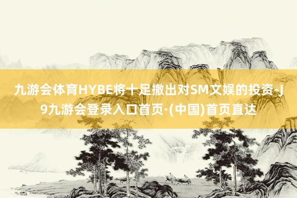 九游会体育HYBE将十足撤出对SM文娱的投资-J9九游会登录入口首页·(中国)首页直达