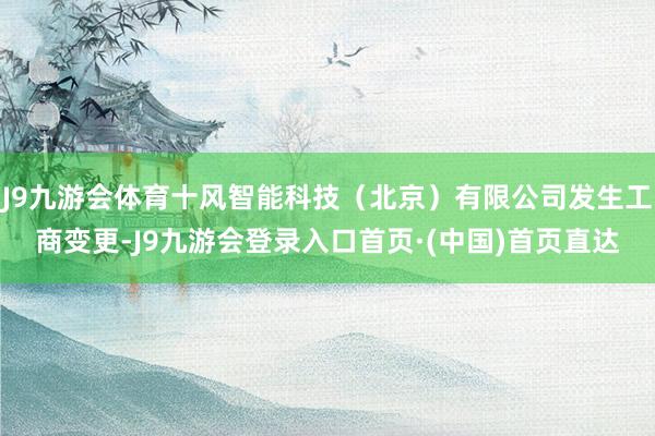 J9九游会体育十风智能科技（北京）有限公司发生工商变更-J9九游会登录入口首页·(中国)首页直达