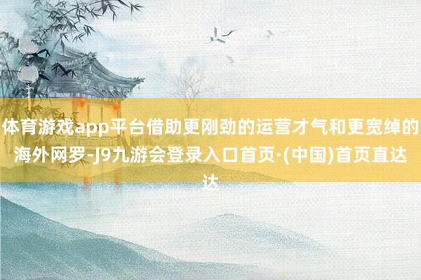 体育游戏app平台借助更刚劲的运营才气和更宽绰的海外网罗-J9九游会登录入口首页·(中国)首页直达