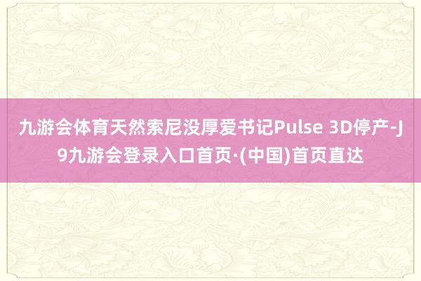 九游会体育天然索尼没厚爱书记Pulse 3D停产-J9九游会登录入口首页·(中国)首页直达