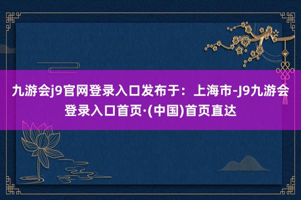 九游会j9官网登录入口发布于：上海市-J9九游会登录入口首页·(中国)首页直达
