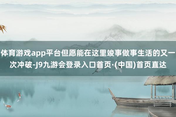 体育游戏app平台但愿能在这里竣事做事生活的又一次冲破-J9九游会登录入口首页·(中国)首页直达