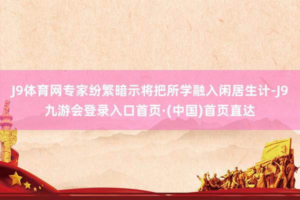J9体育网专家纷繁暗示将把所学融入闲居生计-J9九游会登录入口首页·(中国)首页直达