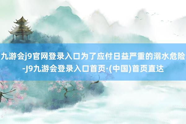 九游会j9官网登录入口为了应付日益严重的溺水危险-J9九游会登录入口首页·(中国)首页直达