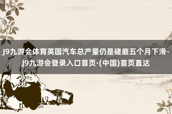 J9九游会体育英国汽车总产量仍是磋磨五个月下滑-J9九游会登录入口首页·(中国)首页直达