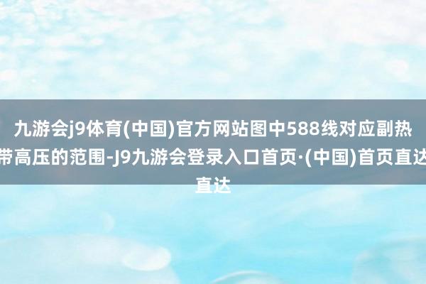 九游会j9体育(中国)官方网站图中588线对应副热带高压的范围-J9九游会登录入口首页·(中国)首页直达
