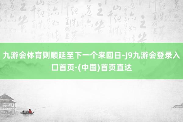 九游会体育则顺延至下一个来回日-J9九游会登录入口首页·(中国)首页直达