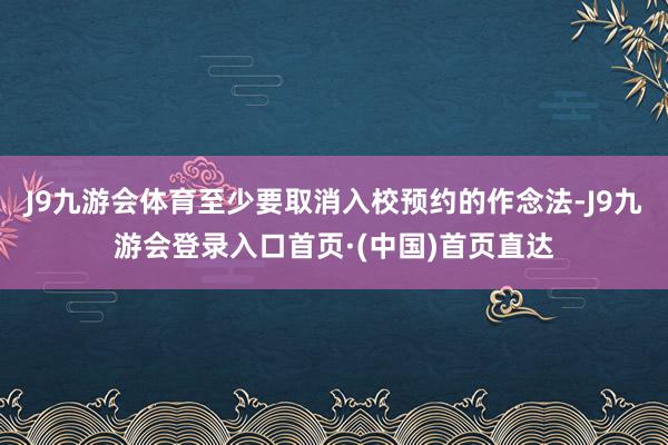 J9九游会体育至少要取消入校预约的作念法-J9九游会登录入口首页·(中国)首页直达