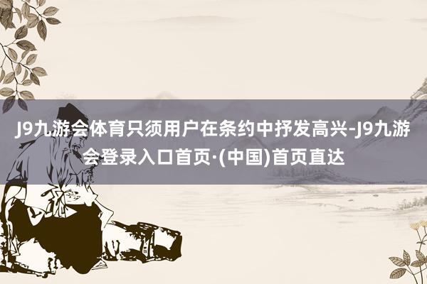 J9九游会体育只须用户在条约中抒发高兴-J9九游会登录入口首页·(中国)首页直达