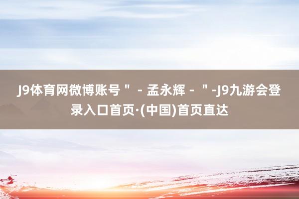 J9体育网微博账号＂ - 孟永辉 - ＂-J9九游会登录入口首页·(中国)首页直达