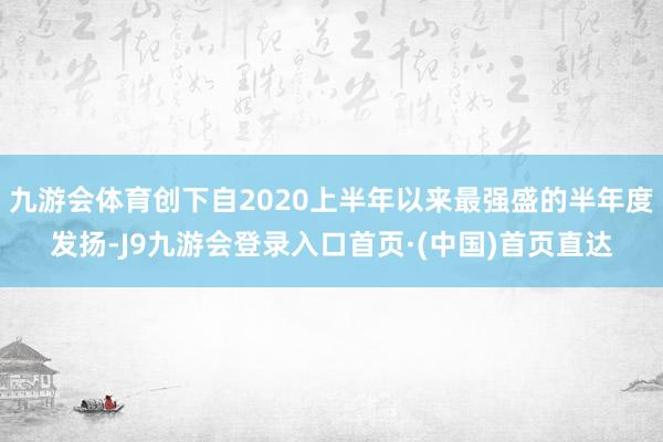 九游会体育创下自2020上半年以来最强盛的半年度发扬-J9九游会登录入口首页·(中国)首页直达